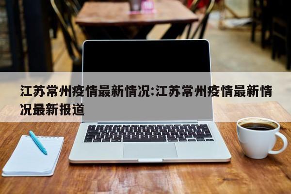 江苏常州疫情最新情况:江苏常州疫情最新情况最新报道