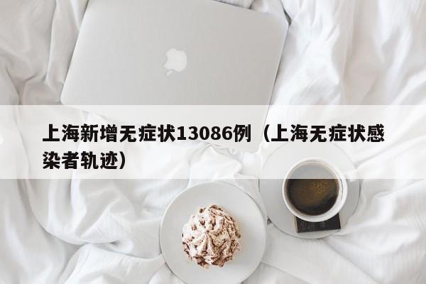 上海新增无症状13086例（上海无症状感染者轨迹）