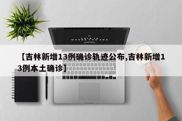 【吉林新增13例确诊轨迹公布,吉林新增13例本土确诊】