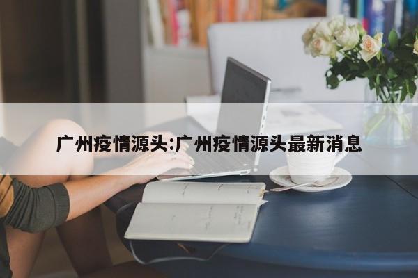 广州疫情源头:广州疫情源头最新消息