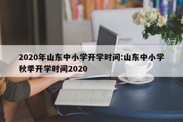 2020年山东中小学开学时间:山东中小学秋季开学时间2020