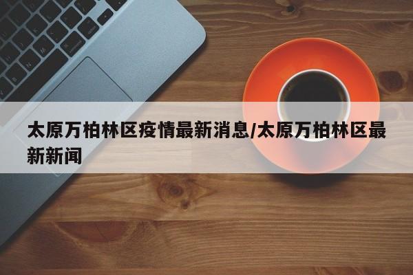 太原万柏林区疫情最新消息/太原万柏林区最新新闻