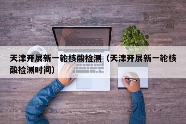 天津开展新一轮核酸检测（天津开展新一轮核酸检测时间）