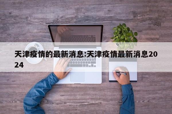 天津疫情的最新消息:天津疫情最新消息2024