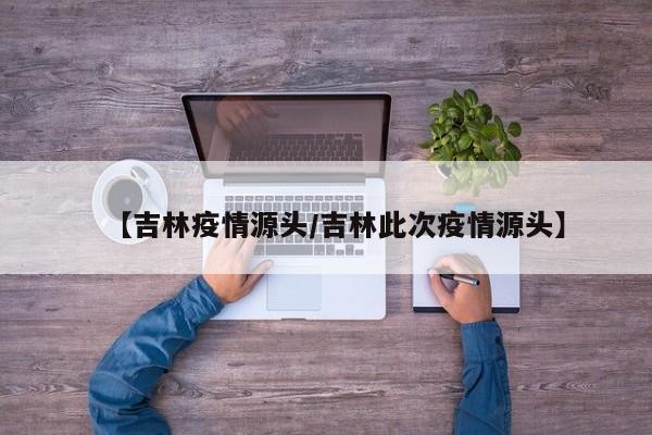 【吉林疫情源头/吉林此次疫情源头】