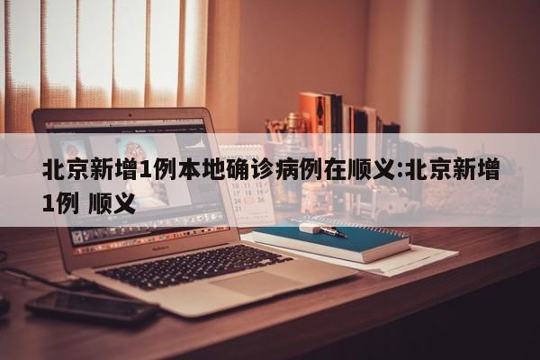 北京新增1例本地确诊病例在顺义:北京新增1例 顺义