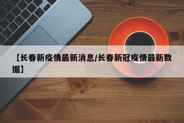 【长春新疫情最新消息/长春新冠疫情最新数据】