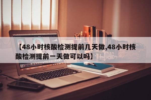 【48小时核酸检测提前几天做,48小时核酸检测提前一天做可以吗】