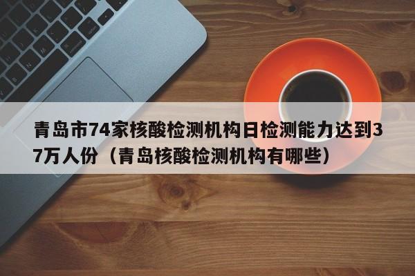 青岛市74家核酸检测机构日检测能力达到37万人份（青岛核酸检测机构有哪些）