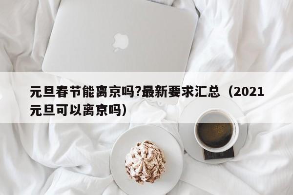 元旦春节能离京吗?最新要求汇总（2021元旦可以离京吗）