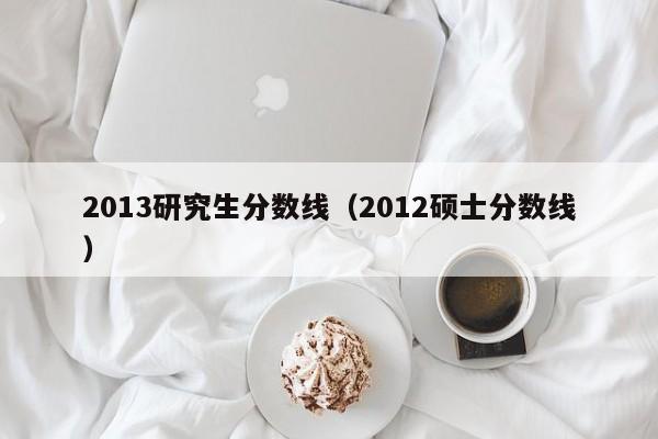 2013研究生分数线（2012硕士分数线）