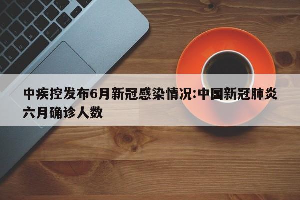 中疾控发布6月新冠感染情况:中国新冠肺炎六月确诊人数