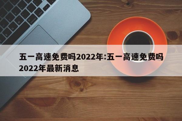 五一高速免费吗2022年:五一高速免费吗2022年最新消息