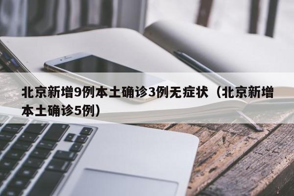 北京新增9例本土确诊3例无症状（北京新增本土确诊5例）