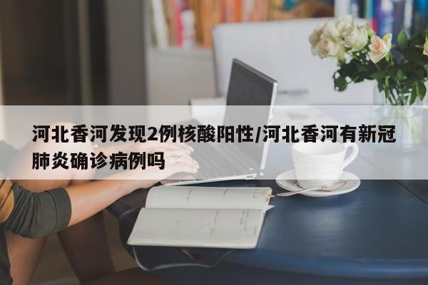 河北香河发现2例核酸阳性/河北香河有新冠肺炎确诊病例吗