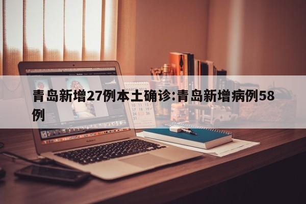 青岛新增27例本土确诊:青岛新增病例58例
