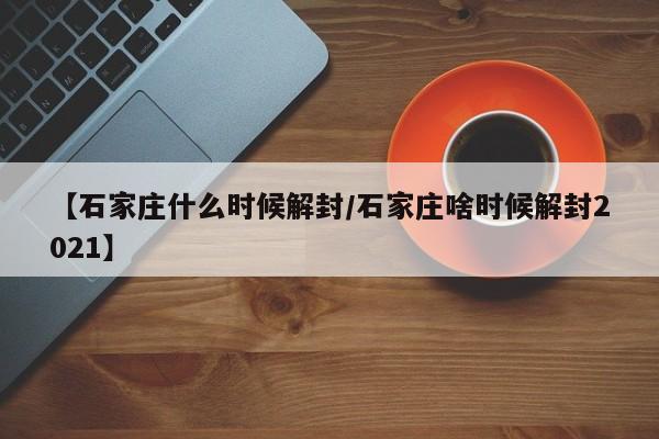 【石家庄什么时候解封/石家庄啥时候解封2021】