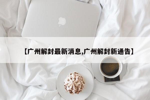 【广州解封最新消息,广州解封新通告】