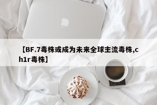 【BF.7毒株或成为未来全球主流毒株,ch1r毒株】