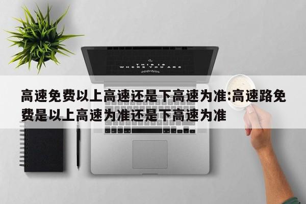 高速免费以上高速还是下高速为准:高速路免费是以上高速为准还是下高速为准