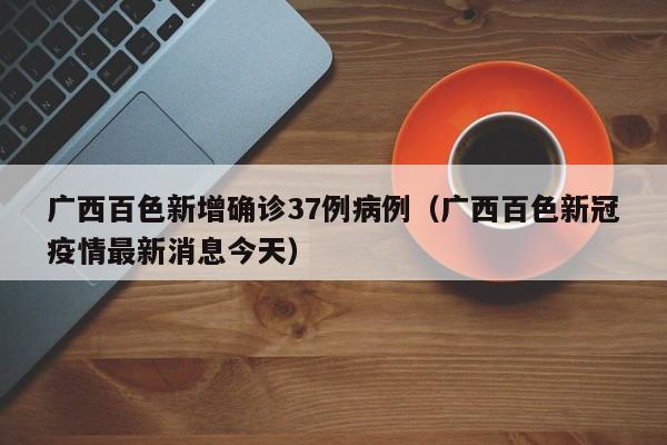 广西百色新增确诊37例病例(广西百色新冠疫情最新消息今天)