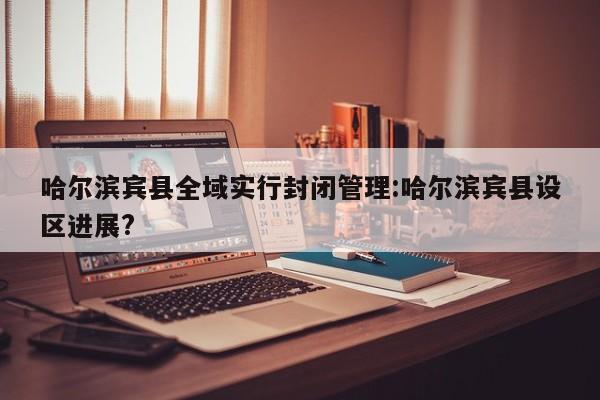 哈尔滨宾县全域实行封闭管理:哈尔滨宾县设区进展? 哈尔滨宾县全域实行封闭管理:哈尔滨宾县设区进展?