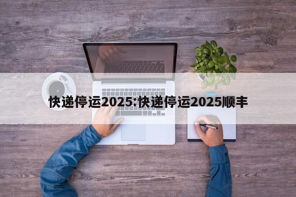 快递停运2025:快递停运2025顺丰