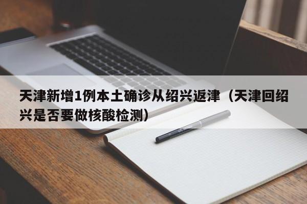 天津新增1例本土确诊从绍兴返津(天津回绍兴是否要做核酸检测)