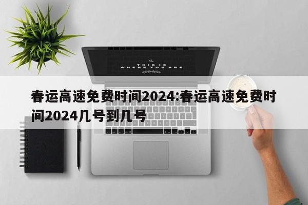 春运高速免费时间2024:春运高速免费时间2024几号到几号