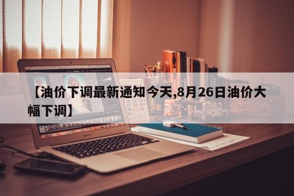 【油价下调最新通知今天,8月26日油价大幅下调】