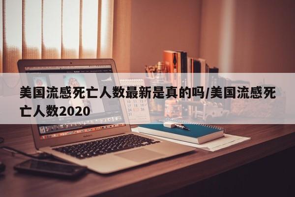 美国流感死亡人数最新是真的吗/美国流感死亡人数2020