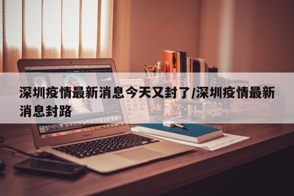 深圳疫情最新消息今天又封了/深圳疫情最新消息封路