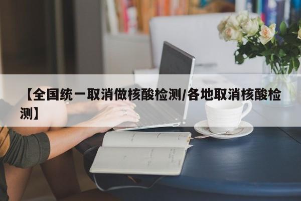 【全国统一取消做核酸检测/各地取消核酸检测】