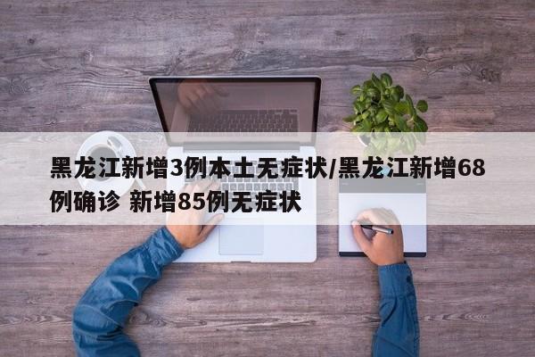 黑龙江新增3例本土无症状/黑龙江新增68例确诊 新增85例无症状
