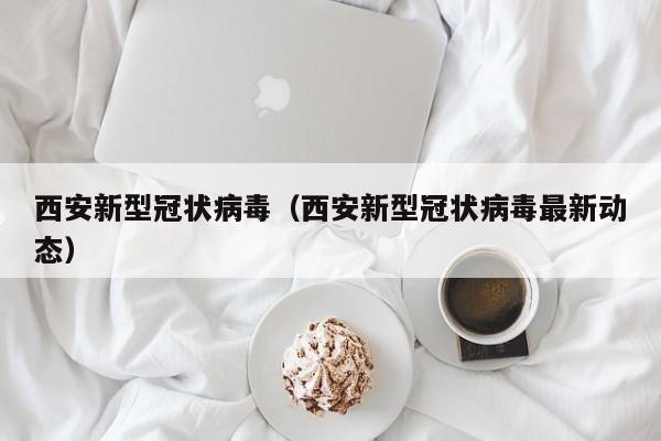 西安新型冠状病毒(西安新型冠状病毒最新动态)