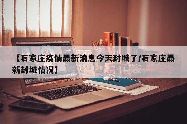 【石家庄疫情最新消息今天封城了/石家庄最新封城情况】