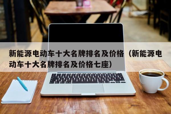 新能源电动车十大名牌排名及价格(新能源电动车十大名牌排名及价格七座)