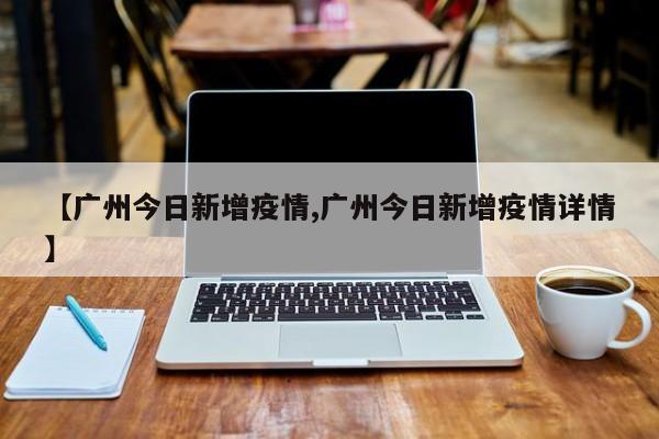 【广州今日新增疫情,广州今日新增疫情详情】