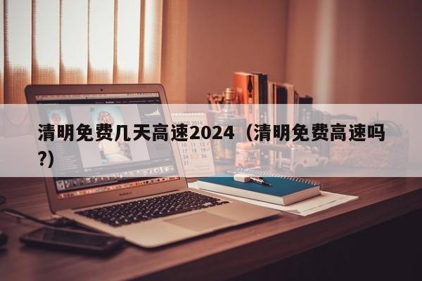 清明免费几天高速2024(清明免费高速吗?)