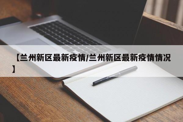 【兰州新区最新疫情/兰州新区最新疫情情况】