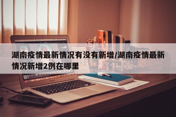 湖南疫情最新情况有没有新增/湖南疫情最新情况新增2例在哪里