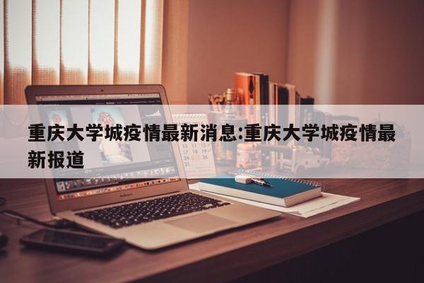 重庆大学城疫情最新消息:重庆大学城疫情最新报道