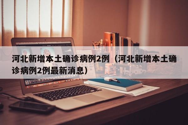 河北新增本土确诊病例2例(河北新增本土确诊病例2例最新消息)