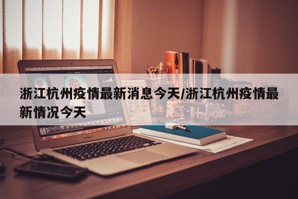 浙江杭州疫情最新消息今天/浙江杭州疫情最新情况今天