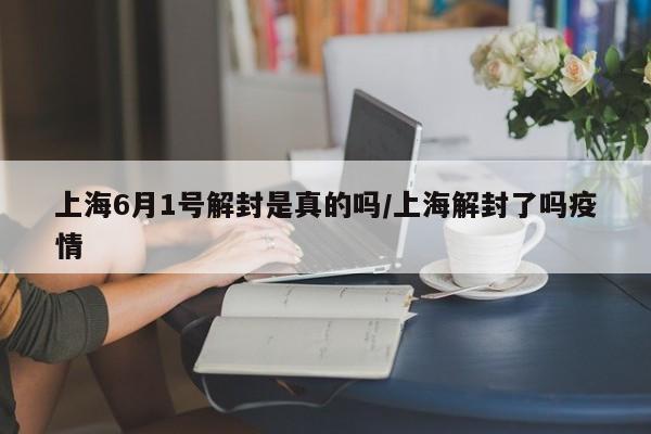 上海6月1号解封是真的吗/上海解封了吗疫情