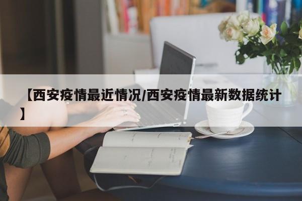 【西安疫情最近情况/西安疫情最新数据统计】