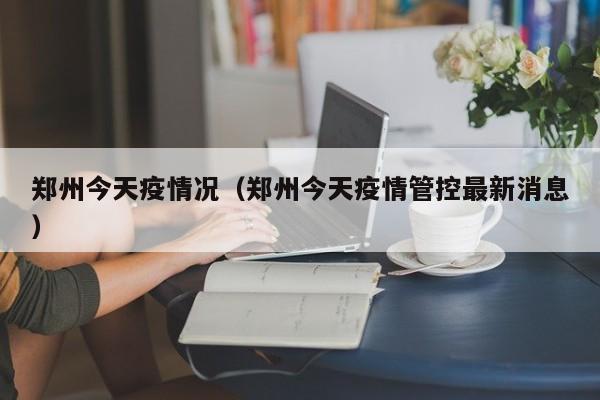 郑州今天疫情况(郑州今天疫情管控最新消息)