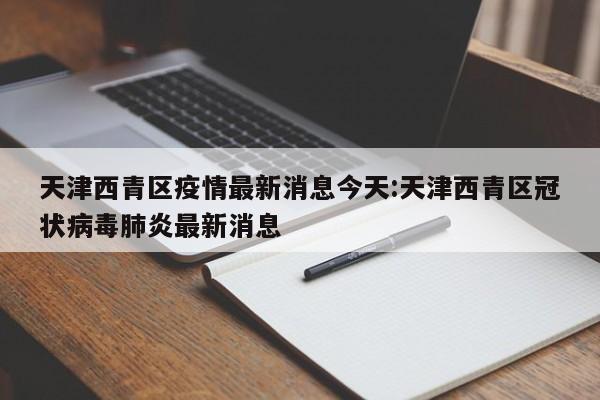 天津西青区疫情最新消息今天:天津西青区冠状病毒肺炎最新消息