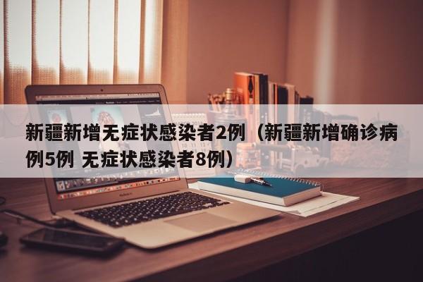新疆新增无症状感染者2例(新疆新增确诊病例5例 无症状感染者8例)