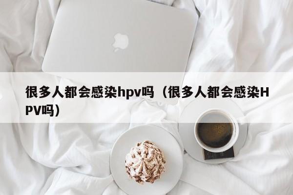 很多人都会感染hpv吗(很多人都会感染HPV吗)